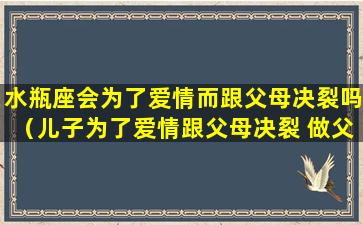 水瓶座会为了爱情而跟父母决裂吗（儿子为了爱情跟父母决裂 做父母的怎么办）